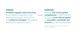 VISION.
Establish engaged cultural learning
as an integral component in the
development quality of education
and embed its strategies into existing
learning eco-systems in India.
MISSION.
Develop 21st century global
competencies in Indian learners
by making local cultural capital
be accessible, sustainbale and
relevant as a learning resource.
Curiosity | Creativity | Critical Thinking | Collaboration |
Community-Mindedness
 