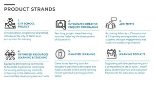PRODUCT STRANDS
3.
ACC-tivate
Activating Advocacy, Championship
& Citizenship among middle school
students through engagements with
local civil society organisations
5.
GAMIFIED LEARNING
Game based learning tools for
educators specifically developed and
made available on the award-winning
Finnish gamified learning platform,
Seppo
6.
LEARNING toolkits
Supporting self-directed learning with
a comprehensive set of tools - lesson
plans, student journals and evaluation
frameworks for educators to utilize
4.
Optimised Resources
Learning & TEACHING
Equipping the teaching community
to facilitate experiential learning by
harnessing participatory methods
of learning in the classroom, while
incrementally developing learners’ skills
1.
CITY SCHOOL
PROJECT
Limited edition programme strand that
introduces the city of Delhi as an 	
eco-system for learning
2.
Integrated Creative
Enquiry Programme
Year long, project-based learning
modules fostering the development 	
of future skills
 