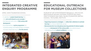 •	A calendar of project-based learning that
links real-world stimuli to core concepts in
the classroom with a lens of 21st century skill
development.
•	Accompanied by a teacher programme that
introduces design and implementation strategies
of project-based learning in a live-lab scenario.
Integrated Creative
Enquiry programme
KPMG, VIDYA FOUNDATION SCHOOL
•	Supporting museums to strategize and utilize their collections to activate
learning for a diverse stakeholder groups.
•	Demonstrate the trans-disciplinary learning potential of cultural capital.
•	Foster the development of 21st century skills via a creative enquiry
methodology & build cultural confidence in learners.
EDUCATIONAL OUTREACH
FOR MUSEUM COLLECTIONS
Museum of Art & Photography(Bengaluru), Jaya He GVK
New Museum (Mumbai), National Museum (New Delhi),
Crafts Museum (New Delhi), Inlaks Foundation, British
Council, Yes Global Institute
 
