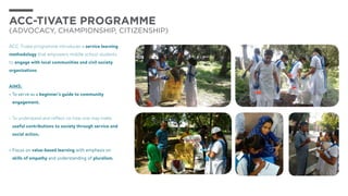 ACC-TIVATE PROGRAMME
(Advocacy, Championship, Citizenship)
ACC-Tivate programme introduces a service learning
methodology that empowers middle school students
to engage with local communities and civil society
organizations
AIMS:
•	To serve as a beginner’s guide to community
engagement.
•	To understand and reflect on how one may make
useful contributions to society through service and
social action.
•	Focus on value-based learning with emphasis on
skills of empathy and understanding of pluralism.
 