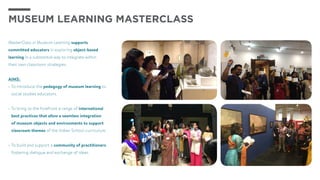 MasterClass in Museum Learning supports
committed educators in exploring object-based
learning in a substantial way to integrate within
their own classroom strategies.
AIMS:
•	To introduce the pedagogy of museum learning to
social studies educators.
•	To bring to the forefront a range of international
best practices that allow a seamless integration
of museum objects and environments to support
classroom themes of the Indian School curriculum.
•	To build and support a community of practitioners,
fostering dialogue and exchange of ideas.
MuSEUM LEARNING MASTERCLASS
 