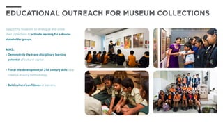 Supporting museums to strategize and utilize
their collections to activate learning for a diverse
stakeholder groups.
AIMS:
•	Demonstrate the trans-disciplinary learning
potential of cultural capital.
•	Foster the development of 21st century skills via a
creative enquiry methodology.
•	Build cultural confidence in learners.
Educational outreach for museum collections
 