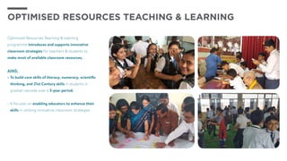 Optimised Resources Teaching & Learning
programme introduces and supports innovative
classroom strategies for teachers & students to
make most of available classroom resources.
AIMS:
•	To build core skills of literacy, numeracy, scientific
thinking, and 21st Century skills in students in
gradual cascade over a 3-year period.
•	It focuses on enabling educators to enhance their
skills in utilising innovative classroom strategies
OPTIMISED RESOURCES TEACHING & LEARNING
 