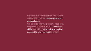 Flow India is an education and culture
organization with a human-centered
design focus.
We develop learning experiences that
empower students with 21st
century
skills by making local cultural capital
accessible and relevant to them.
 