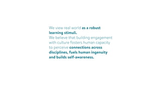 We view real world as a robust
learning stimuli.
We believe that building engagement
with culture fosters human capacity
to perceive connections across
disciplines, fuels human ingenuity
and builds self-awareness.
 