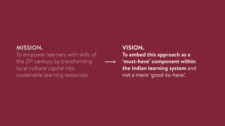 MISSION.
To empower learners with skills of
the 21st
century by transforming
local cultural capital into
sustainable learning resources.
VISION.
To embed this approach as a
‘must-have’ component within
the Indian learning system and
not a mere ‘good-to-have’.
 