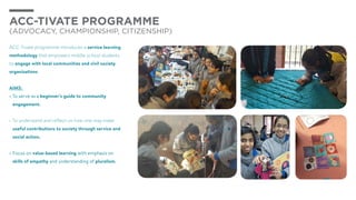 ACC-TIVATE PROGRAMME
(Advocacy, Championship, Citizenship)
ACC-Tivate programme introduces a service learning
methodology that empowers middle school students
to engage with local communities and civil society
organizations
AIMS:
•	To serve as a beginner’s guide to community
engagement.
•	To understand and reflect on how one may make
useful contributions to society through service and
social action.
•	Focus on value-based learning with emphasis on
skills of empathy and understanding of pluralism.
 