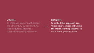 VISION.
To empower learners with skills of
the 21st
century by transforming
local cultural capital into
sustainable learning resources.
MISSION.
To embed this approach as a
‘must-have’ component within
the Indian learning system and
not a mere ‘good-to-have’.
 