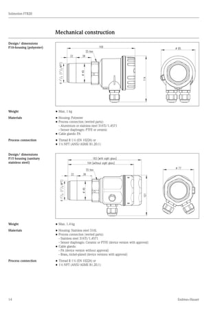 14
Solimotion FTR20
Endress+Hauser
Mechanical construction
	
Design/ dimensions
F16-housing (polyester)
Weight •	Max. 1 kg
Materials •	Housing: Polyester
•	Process connection (wetted parts):
	 - Aluminium or stainless steel 316Ti/1.4571
	 - Sensor diaphragm: PTFE or ceramic
•	Cable glands: PA
Process connection •	Thread R 1½ (EN 10226) or
•	1½ NPT (ANSI/ASME B1.20.1)
Design/ dimensions
F15 housing (sanitary
stainless steel)
Weight •	Max. 1.4 kg
Materials •	Housing: Stainless steel 316L
•	Process connection (wetted parts):
	 - Stainless steel 316Ti/1.4571
	 - Sensor diaphragm: Ceramic or PTFE (device version with approval)
•	Cable glands:
	 - PA (device version without approval)
	 - Brass, nickel-plated (device versions with approval)
Process connection •	Thread R 1½ (EN 10226) or
•	1½ NPT (ANSI/ASME B1.20.1)
	
	
 