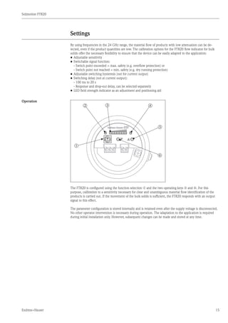Solimotion FTR20
Endress+Hauser 15
Settings
By using frequencies in the 24 GHz range, the material flow of products with low attenuation can be de-
tected, even if the product quantities are low. The calibration options for the FTR20 flow indicator for bulk
solids offer the necessary flexibility to ensure that the device can be easily adapted to the application:
•	Adjustable sensitivity
•	Switchable signal function:
	 - Switch point exceeded = max. safety (e.g. overflow protection) or
	 - Switch point not reached = min. safety (e.g. dry running protection)
•	Adjustable switching hysteresis (not for current output)
•	Switching delay (not at current output):
	 - 100 ms to 20 s
	 - Response and drop-out delay, can be selected separately
•	LED field strength indicator as an adjustment and positioning aid
Operation
0F
EDCBA
987
65432
1
m
r
q
pon
The FTR20 is configured using the function selection m and the two operating keys q and r. For this
purpose, calibration to a sensitivity necessary for clear and unambiguous material flow identification of the
products is carried out. If the movement of the bulk solids is sufficient, the FTR20 responds with an output
signal to this effect.
The parameter configuration is stored internally and is retained even after the supply voltage is disconnected.
No other operator intervention is necessary during operation. The adaptation to the application is required
during initial installation only. However, subsequent changes can be made and stored at any time.
	
	
 