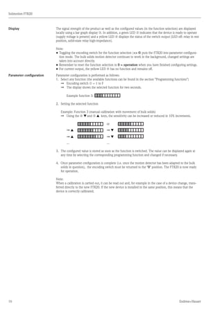 16
Solimotion FTR20
Endress+Hauser
Display The signal strength of the product as well as the configured values (in the function selection) are displayed
locally using a bar graph display o. In addition, a green LED n indicates that the device is ready to operate
(supply voltage is present) and a yellow LED p displays the status of the switch output (LED off: relay in rest
position, solid-state relay high-impedance).
Note:
•	Toggling the encoding switch for the function selection ( 0) puts the FTR20 into parameter configura-
	 tion mode. The bulk solids motion detector continues to work in the background, changed settings are
	 taken into account directly.
•	Remember to reset the function selection to 0 = operation when you have finished configuring settings.
•	For current output, the yellow LED p has no function and remains off.
Parameter configuration Parameter configuration is performed as follows:
1.		 Select any function (the available functions can be found in the section Programming functions)
		 È	 Encoding switch m = 1 to F
		 È	 The display shows the selected function for two seconds.
			 Example function 3:
2.		 Setting the selected function
		 Example: Function 3 (manual calibration with movement of bulk solids)
		 È	 Using the r Æ and q Å keys, the sensitivity can be increased or reduced in 10% increments.
				 	 or	
			 È Å	 	 È Æ	
			 È Å	 	 È Æ	
			 ...		 ...
3.		 The configured value is stored as soon as the function is switched. The value can be displayed again at
		 any time by selecting the corresponding programming function and changed if necessary.
4.		 Once parameter configuration is complete (i.e. once the motion detector has been adapted to the bulk
		 solids in question), the encoding switch must be returned to the 0 position. The FTR20 is now ready
		 for operation.
Note:
When a calibration is carried out, it can be read out and, for example in the case of a device change, trans-
ferred directly to the new FTR20. If the new device is installed in the same position, this means that the
device is correctly calibrated.
	
	
 