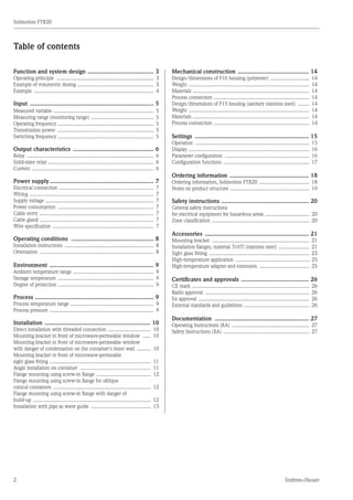 2
Solimotion FTR20
Endress+Hauser
Table of contents
Function and system design ......................................... 3
Operating principle ....................................................................... 3
Example of volumetric dosing ........................................................ 3
Example ....................................................................................... 4
Input ............................................................................ 5
Measured variable ......................................................................... 5
Measuring range (monitoring range) .............................................. 5
Operating frequency ...................................................................... 5
Transmission power ...................................................................... 5
Switching frequency ...................................................................... 5
Output characteristics .................................................. 6
Relay ............................................................................................ 6
Solid-state relay ............................................................................. 6
Current ......................................................................................... 6
Power supply................................................................ 7
Electrical connection ..................................................................... 7
Wiring .......................................................................................... 7
Supply voltage ............................................................................... 7
Power consumption ...................................................................... 7
Cable entry ................................................................................... 7
Cable gland ................................................................................... 7
Wire specification .......................................................................... 7
Operating conditions ................................................... 8
Installation instructions ................................................................. 8
Orientation ................................................................................... 8
Environment ................................................................ 9
Ambient temperature range ........................................................... 9
Storage temperature ...................................................................... 9
Degree of protection ...................................................................... 9
Process ......................................................................... 9
Process temperature range ............................................................. 9
Process pressure ............................................................................ 9
Installation ................................................................. 10
Direct installation with threaded connection ................................ 10
Mounting bracket in front of microwave-permeable window ....... 10
Mounting bracket in front of microwave-permeable window
with danger of condensation on the container's inner wall ........... 10
Mounting bracket in front of microwave-permeable
sight glass fitting .......................................................................... 11
Angle installation on container .................................................... 11
Flange mounting using screw-in flange ........................................ 12
Flange mounting using screw-in flange for oblique
conical containers ....................................................................... 12
Flange mounting using screw-in flange with danger of
build-up ...................................................................................... 12
Installation with pipe as wave guide ............................................ 13
Mechanical construction ............................................ 14
Design/dimensions of F16 housing (polyester) ............................. 14
Weight ........................................................................................ 14
Materials ..................................................................................... 14
Process connection ...................................................................... 14
Design/dimensions of F15 housing (sanitary stainless steel) ......... 14
Weight ........................................................................................ 14
Materials ..................................................................................... 14
Process connection ...................................................................... 14
Settings ...................................................................... 15
Operation ................................................................................... 15
Display ....................................................................................... 16
Parameter configuration .............................................................. 16
Configuration functions ............................................................... 17
Ordering information ................................................. 18
Ordering information, Solimotion FTR20 ..................................... 18
Notes on product structure .......................................................... 19
Safety instructions ...................................................... 20
General safety instructions
for electrical equipment for hazardous areas ................................. 20
Zone classification ....................................................................... 20
Accessories ................................................................ 21
Mounting bracket ....................................................................... 21
Installation flanges, material 316Ti (stainless steel) ....................... 21
Sight glass fitting ......................................................................... 23
High-temperature application ...................................................... 25
High-temperature adapter and extension ..................................... 25
Certificates and approvals .......................................... 26
CE mark ..................................................................................... 26
Radio approval ............................................................................ 26
Ex approval ................................................................................. 26
External standards and guidelines ................................................ 26
Documentation .......................................................... 27
Operating Instructions (KA) ......................................................... 27
Safety Instructions (XA) ............................................................... 27
 