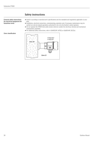 20
Solimotion FTR20
Endress+Hauser
Safety instructions
	
General safety instructions
for electrical equipment for
hazardous areas
•	Install it according to manufacturer's specifications and the standards and regulations applicable in your
	 area.
•	Installation, electrical connection, commissioning, operation and, if necessary, maintenance may be
	 carried out only by trained specialists authorized to do so by the facility's owner-operator.
•	Do not operate the FTR20 bulk solids motion detector outside the electrical, thermal and mechanical
	 characteristic quantities.
•	For additional safety instructions, refer to XA00524F (ATEX) or XA00544F (IECEx)
Zone classification
FTR20-BA*
FTR20-IA*
Zone 21
Zone 20
 
