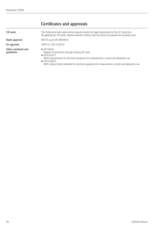 26
Solimotion FTR20
Endress+Hauser
Certificates and approvals
CE mark The Solimotion bulk solids motion detector meets the legal requirements of the EC directives.
By applying the CE mark, Endress+Hauser confirms that the device has passed the necessary tests.
Radio approval RTTE as per EN 300440-2
Ex approval ATEX II 1/2D or IECEx
Other standards and
guidelines
•	EN 60529
	 Degrees of protection through housing (IP code)
•	EN 61010-1
	 Safety requirements for electrical equipment for measurement, control and laboratory use
•	EN 61326-X
	 EMC product family standard for electrical equipment for measurement, control and laboratory use
 