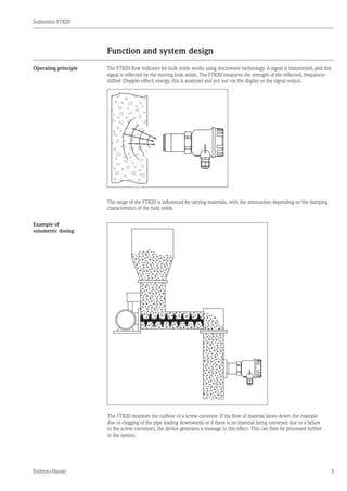 Solimotion FTR20
Endress+Hauser 3
Function and system design
Operating principle The FTR20 flow indicator for bulk solids works using microwave technology. A signal is transmitted, and this
signal is reflected by the moving bulk solids. The FTR20 measures the strength of the reflected, frequency-
shifted (Doppler effect) energy, this is analyzed and put out via the display or the signal output.
The range of the FTR20 is influenced by varying materials, with the attenuation depending on the damping
characteristics of the bulk solids.
Example of
volumetric dosing
	The FTR20 monitors the outflow of a screw conveyor. If the flow of material slows down (for example
due to clogging of the pipe leading downwards or if there is no material being conveyed due to a failure
in the screw conveyor), the device generates a message to this effect. This can then be processed further
in the system.
 