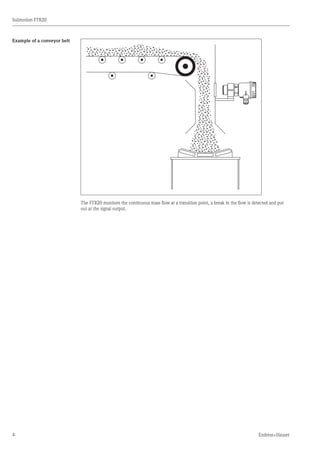 4
Solimotion FTR20
Endress+Hauser
Example of a conveyor belt
The FTR20 monitors the continuous mass flow at a transition point, a break in the flow is detected and put
out at the signal output.
	
 