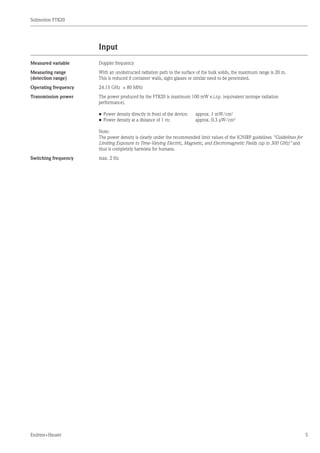 Solimotion FTR20
Endress+Hauser 5
Input
Measured variable Doppler frequency
Measuring range
(detection range)
With an unobstructed radiation path to the surface of the bulk solids, the maximum range is 20 m.
This is reduced if container walls, sight glasses or similar need to be penetrated.
Operating frequency 24.15 GHz ± 80 MHz
Transmission power The power produced by the FTR20 is maximum 100 mW e.i.r.p. (equivalent isotrope radiation
performance).
•	Power density directly in front of the device:	 approx. 1 mW/cm2
•	Power density at a distance of 1 m:			 approx. 0.3 µW/cm2
Note:
The power density is clearly under the recommended limit values of the ICNIRP guidelines Guidelines for
Limiting Exposure to Time-Varying Electric, Magnetic, and Electromagnetic Fields (up to 300 GHz) and
thus is completely harmless for humans.
Switching frequency max. 2 Hz
	
	
	
 