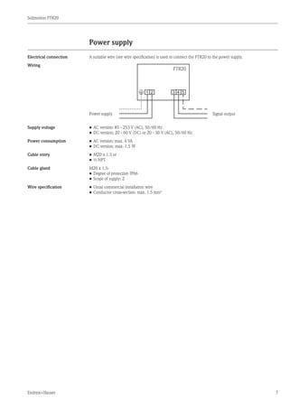 Solimotion FTR20
Endress+Hauser 7
Power supply
Electrical connection A suitable wire (see wire specification) is used to connect the FTR20 to the power supply.
Wiring 	
*
FTR20
1 2 3 4 5
Power supply		 Signal output
Supply voltage •	AC version: 85 - 253 V (AC), 50/60 Hz
•	DC version: 20 - 60 V (DC) or 20 - 30 V (AC), 50/60 Hz
Power consumption •	AC version: max. 4 VA
•	DC version: max. 1.5 W
Cable entry •	M20 x 1.5 or
•	½ NPT
Cable gland M20 x 1.5:
•	Degree of protection IP66
•	Scope of supply: 2
Wire specification •	Usual commercial installation wire
•	Conductor cross-section: max. 1.5 mm2
	
 