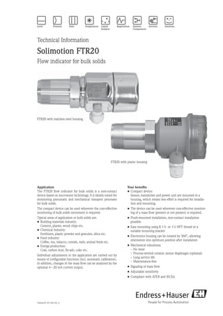 TI00447F/97/EN/05.11
Technical Information
Solimotion FTR20
Flow indicator for bulk solids
Your benefits
•	Compact device:
	Sensor, transmitter and power unit are mounted in a
housing, which means less effort is required for installa-
tion and mounting.
•	The device can be used wherever cost-effective monitor-
ing of a mass flow (present or not present) is required.
•	Flush-mounted installation, non-contact installation
­possible
•	Easy mounting using R 1½ or 1½ NPT thread or a
­suitable mounting bracket
•	Electronics housing can be rotated by 360°, allowing
orientation into optimum position after installation
•	Mechanical robustness
	 -	 No wear
	 -	 Process-wetted ceramic sensor diaphragm (optional)
	 -	 Long service life
	 -	 Maintenance-free
•	Signaling of mass flow
•	Adjustable sensitivity
•	Compliant with ATEX and IECEx
Application
The FTR20 flow indicator for bulk solids is a non-contact
device based on microwave technology. It is ideally suited for
monitoring pneumatic and mechanical transport processes
for bulk solids.
The compact device can be used wherever the cost-effective
monitoring of bulk solids movement is required.
Typical areas of application or bulk solids are:
•	Building materials industry:
	 Cement, plaster, wood chips etc.
•	Chemical industry:
	 Fertilizers, plastic powder and granules, silica etc.
•	Food industry:
	 Coffee, tea, tobacco, cereals, malt, animal feeds etc.
•	Energy production:
	 Coal, carbon dust, fly-ash, coke etc.
Individual adjustments to the application are carried out by
means of configurable functions (incl. automatic calibration).
In addition, changes in the mass flow can be analyzed by the
optional 4 - 20 mA current output.
FTR20 with plastic housing
FTR20 with stainless steel housing
 