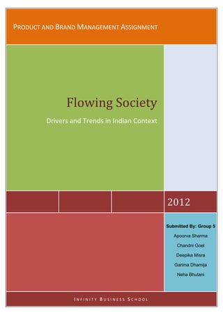 PRODUCT AND BRAND MANAGEMENT ASSIGNMENT 
    

    




               Flowing Society
         Drivers and Trends in Indian Context 
                                               




                                                  2012 

                                                  Submitted By: Group 5

                                                     Apoorva Sharma

                                                      Chandni Goel

                                                      Deepika Misra

                                                     Garima Dhamija

                                                      Neha Bhutani




                  INFINITY BUSINESS SCHOOL 
 