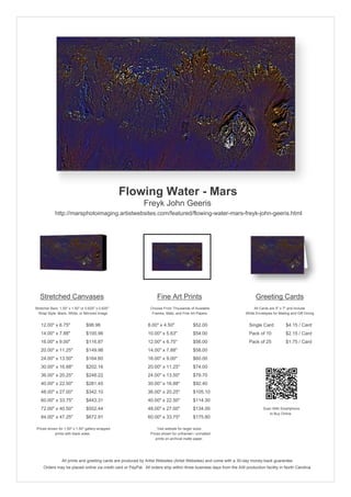 Flowing Water - Mars
                                                            Freyk John Geeris
             http://marsphotoimaging.artistwebsites.com/featured/flowing-water-mars-freyk-john-geeris.html




   Stretched Canvases                                               Fine Art Prints                                       Greeting Cards
Stretcher Bars: 1.50" x 1.50" or 0.625" x 0.625"                Choose From Thousands of Available                       All Cards are 5" x 7" and Include
  Wrap Style: Black, White, or Mirrored Image                    Frames, Mats, and Fine Art Papers                  White Envelopes for Mailing and Gift Giving


   12.00" x 6.75"                $98.96                        8.00" x 4.50"             $52.00                       Single Card            $4.15 / Card
   14.00" x 7.88"                $100.96                       10.00" x 5.63"            $54.00                       Pack of 10             $2.15 / Card
   16.00" x 9.00"                $116.87                       12.00" x 6.75"            $56.00                       Pack of 25             $1.75 / Card
   20.00" x 11.25"               $149.98                       14.00" x 7.88"            $58.00
   24.00" x 13.50"               $164.60                       16.00" x 9.00"            $60.00
   30.00" x 16.88"               $202.16                       20.00" x 11.25"           $74.00
   36.00" x 20.25"               $248.22                       24.00" x 13.50"           $79.70
   40.00" x 22.50"               $281.45                       30.00" x 16.88"           $92.40
   48.00" x 27.00"               $342.10                       36.00" x 20.25"           $105.10
   60.00" x 33.75"               $443.31                       40.00" x 22.50"           $114.30
   72.00" x 40.50"               $552.44                       48.00" x 27.00"           $134.00                               Scan With Smartphone
                                                                                                                                  to Buy Online
   84.00" x 47.25"               $672.91                       60.00" x 33.75"           $175.80

 Prices shown for 1.50" x 1.50" gallery-wrapped                     Visit website for larger sizes.
            prints with black sides.                            Prices shown for unframed / unmatted
                                                                   prints on archival matte paper.




                 All prints and greeting cards are produced by Artist Websites (Artist Websites) and come with a 30-day money-back guarantee.
     Orders may be placed online via credit card or PayPal. All orders ship within three business days from the AW production facility in North Carolina.
 