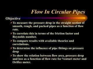 Flow In Circular Pipes
Objective
 To measure the pressure drop in the straight section of
smooth, rough, and packed pipes as a function of flow
rate.
 To correlate this in terms of the friction factor and
Reynolds number.
 To compare results with available theories and
correlations.
 To determine the influence of pipe fittings on pressure
drop
 To show the relation between flow area, pressure drop
and loss as a function of flow rate for Venturi meter and
Orifice meter.
 