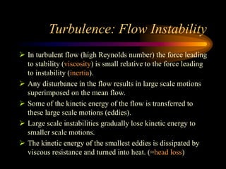 Turbulence: Flow Instability
 In turbulent flow (high Reynolds number) the force leading
to stability (viscosity) is small relative to the force leading
to instability (inertia).
 Any disturbance in the flow results in large scale motions
superimposed on the mean flow.
 Some of the kinetic energy of the flow is transferred to
these large scale motions (eddies).
 Large scale instabilities gradually lose kinetic energy to
smaller scale motions.
 The kinetic energy of the smallest eddies is dissipated by
viscous resistance and turned into heat. (=head loss)
 