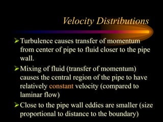 Velocity Distributions
Turbulence causes transfer of momentum
from center of pipe to fluid closer to the pipe
wall.
Mixing of fluid (transfer of momentum)
causes the central region of the pipe to have
relatively constant velocity (compared to
laminar flow)
Close to the pipe wall eddies are smaller (size
proportional to distance to the boundary)
 