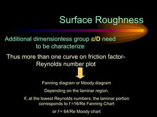 Surface Roughness
Additional dimensionless group /D need
to be characterize
Thus more than one curve on friction factor-
Reynolds number plot
Fanning diagram or Moody diagram
Depending on the laminar region.
If, at the lowest Reynolds numbers, the laminar portion
corresponds to f =16/Re Fanning Chart
or f = 64/Re Moody chart
 