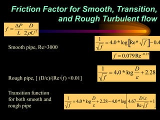 Friction Factor for Smooth, Transition,
and Rough Turbulent flow

1
f
 4.0 * log Re* f
 0.4
Smooth pipe, Re>3000

1
f
 4.0 * log
D

 2.28
Rough pipe, [ (D/)/(Re√ƒ) <0.01]
1
f
 4.0*log
D

 2.28 4.0*log 4.67
D/
Re f
1






Transition function
for both smooth and
rough pipe
f 
P
L
D
2U2

f  0.079Re0.25
 