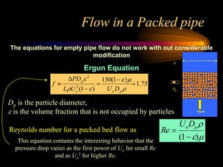 Flow in a Packed pipe
The equations for empty pipe flow do not work with out considerable
modification
Ergun Equation
75
.
1
)
1
(
150
)
1
(
2
3












p
o
o
p
D
U
U
L
PD
f
Reynolds number for a packed bed flow as Re 
UoDp
(1)
Dp is the particle diameter,
 is the volume fraction that is not occupied by particles
This equation contains the interesting behavior that the
pressure drop varies as the first power of Uo for small Re
and as Uo
2 for higher Re.
Flow
Dp
A
 