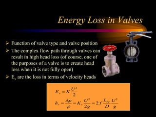 Energy Loss in Valves
 Function of valve type and valve position
 The complex flow path through valves can
result in high head loss (of course, one of
the purposes of a valve is to create head
loss when it is not fully open)
 Ev are the loss in terms of velocity heads
Ev  K
U2
2
hv 
p

 Kv
U2
2g
 2 f
Leq
D
U2
g
 