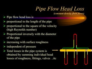 Pipe Flow Head Loss
(constant density fluid flows)
 Pipe flow head loss is
 proportional to the length of the pipe
 proportional to the square of the velocity
(high Reynolds number)
 Proportional inversely with the diameter
of the pipe
 increasing with surface roughness
 independent of pressure
 Total losses in the pipe system is
obtained by summing individual head
losses of roughness, fittings, valves ..itc
 