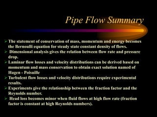 Pipe Flow Summary
The statement of conservation of mass, momentum and energy becomes
the Bernoulli equation for steady state constant density of flows.
 Dimensional analysis gives the relation between flow rate and pressure
drop.
Laminar flow losses and velocity distributions can be derived based on
momentum and mass conservation to obtain exact solution named of
Hagen - Poisuille
Turbulent flow losses and velocity distributions require experimental
results.
Experiments give the relationship between the fraction factor and the
Reynolds number.
 Head loss becomes minor when fluid flows at high flow rate (fraction
factor is constant at high Reynolds numbers).
 
