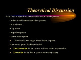Theoretical Discussion
Fluid flow in pipes is of considerable importance in process.
•Animals and Plants circulation systems.
•In our homes.
•City water.
•Irrigation system.
•Sewer water system
 Fluid could be a single phase: liquid or gases
Mixtures of gases, liquids and solids
 NonNewtonian fluids such as polymer melts, mayonnaise
 Newtonian fluids like in your experiment (water)
 