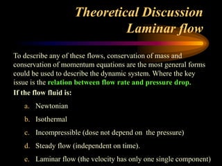 Theoretical Discussion
Laminar flow
To describe any of these flows, conservation of mass and
conservation of momentum equations are the most general forms
could be used to describe the dynamic system. Where the key
issue is the relation between flow rate and pressure drop.
If the flow fluid is:
a. Newtonian
b. Isothermal
c. Incompressible (dose not depend on the pressure)
d. Steady flow (independent on time).
e. Laminar flow (the velocity has only one single component)
 