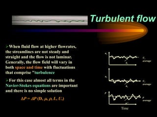 Turbulent flow
When fluid flow at higher flowrates,
the streamlines are not steady and
straight and the flow is not laminar.
Generally, the flow field will vary in
both space and time with fluctuations
that comprise "turbulence
For this case almost all terms in the
Navier-Stokes equations are important
and there is no simple solution
P = P (D, , , L, U,)
uz
úz
Uz
average
ur
úr
Ur
average
p
P’
p
average
Time
 