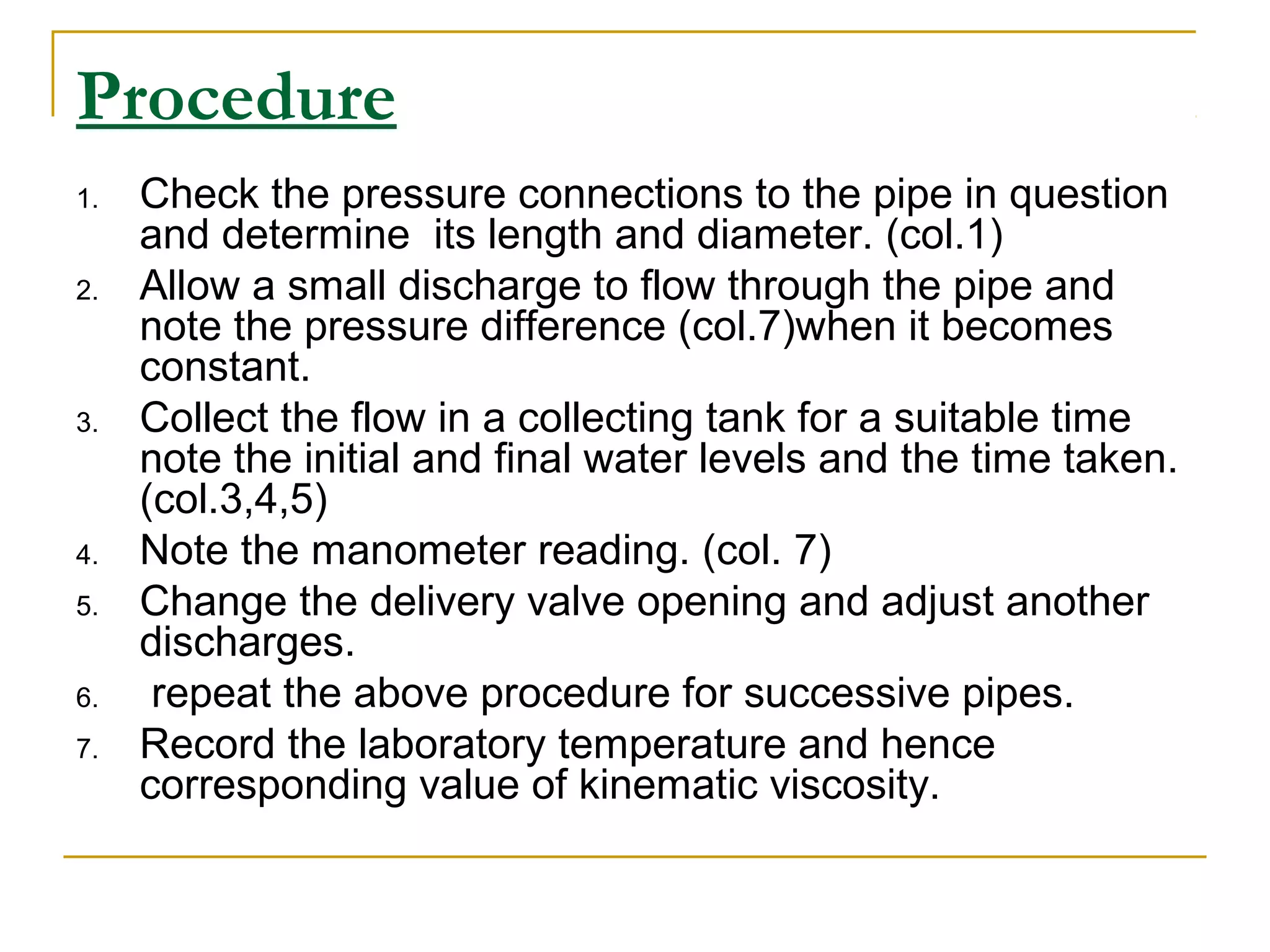 Procedure
1.
2.

3.

4.
5.
6.
7.

Check the pressure connections to the pipe in question
and determine its length and diameter. (col.1)
Allow a small discharge to flow through the pipe and
note the pressure difference (col.7)when it becomes
constant.
Collect the flow in a collecting tank for a suitable time
note the initial and final water levels and the time taken.
(col.3,4,5)
Note the manometer reading. (col. 7)
Change the delivery valve opening and adjust another
discharges.
repeat the above procedure for successive pipes.
Record the laboratory temperature and hence
corresponding value of kinematic viscosity.

 