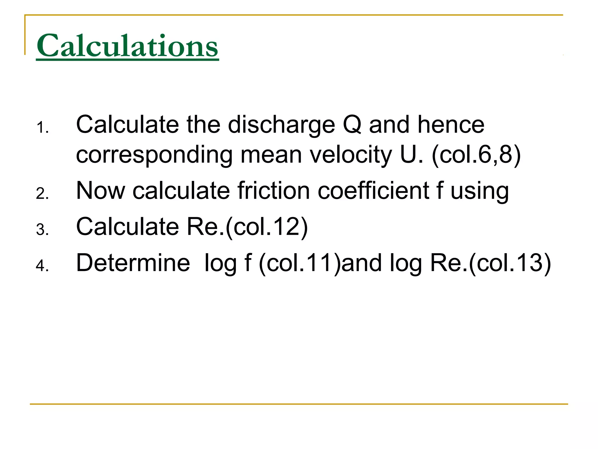 Calculations
1.

2.
3.
4.

Calculate the discharge Q and hence
corresponding mean velocity U. (col.6,8)
Now calculate friction coefficient f using
Calculate Re.(col.12)
Determine log f (col.11)and log Re.(col.13)

 