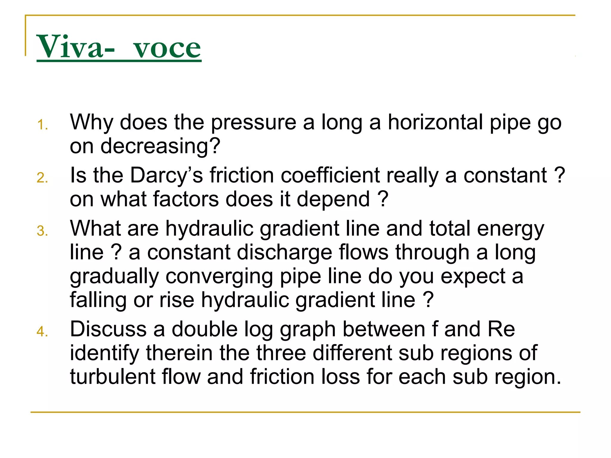 Viva- voce
1.

2.

3.

4.

Why does the pressure a long a horizontal pipe go
on decreasing?
Is the Darcy’s friction coefficient really a constant ?
on what factors does it depend ?
What are hydraulic gradient line and total energy
line ? a constant discharge flows through a long
gradually converging pipe line do you expect a
falling or rise hydraulic gradient line ?
Discuss a double log graph between f and Re
identify therein the three different sub regions of
turbulent flow and friction loss for each sub region.

 
