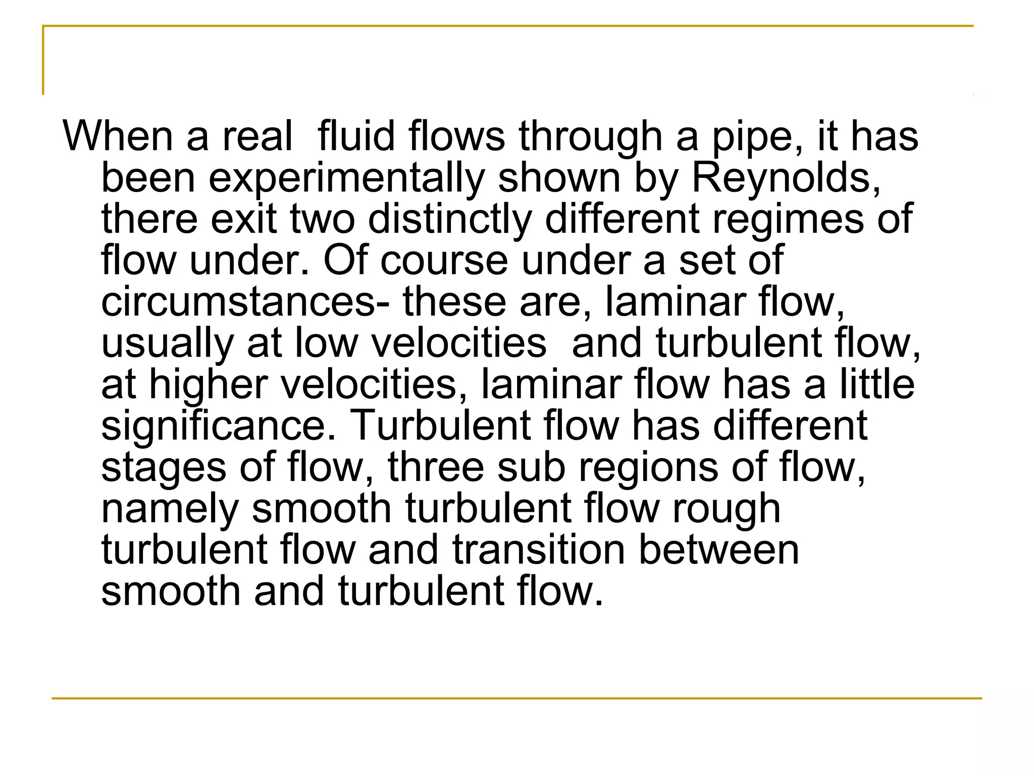 When a real fluid flows through a pipe, it has
been experimentally shown by Reynolds,
there exit two distinctly different regimes of
flow under. Of course under a set of
circumstances- these are, laminar flow,
usually at low velocities and turbulent flow,
at higher velocities, laminar flow has a little
significance. Turbulent flow has different
stages of flow, three sub regions of flow,
namely smooth turbulent flow rough
turbulent flow and transition between
smooth and turbulent flow.

 