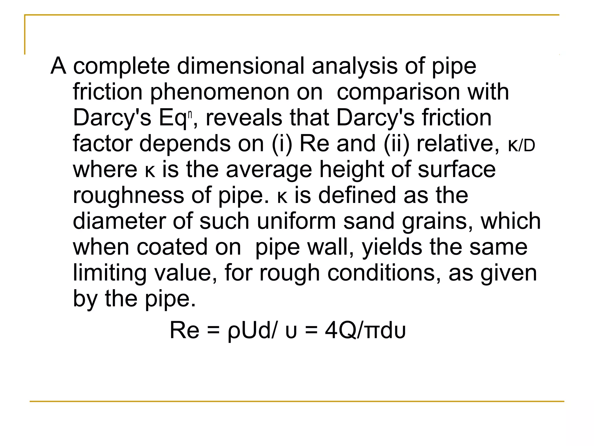A complete dimensional analysis of pipe
friction phenomenon on comparison with
Darcy's Eqn, reveals that Darcy's friction
factor depends on (i) Re and (ii) relative, κ/D
where κ is the average height of surface
roughness of pipe. κ is defined as the
diameter of such uniform sand grains, which
when coated on pipe wall, yields the same
limiting value, for rough conditions, as given
by the pipe.
Re = ρUd/ υ = 4Q/πdυ

 
