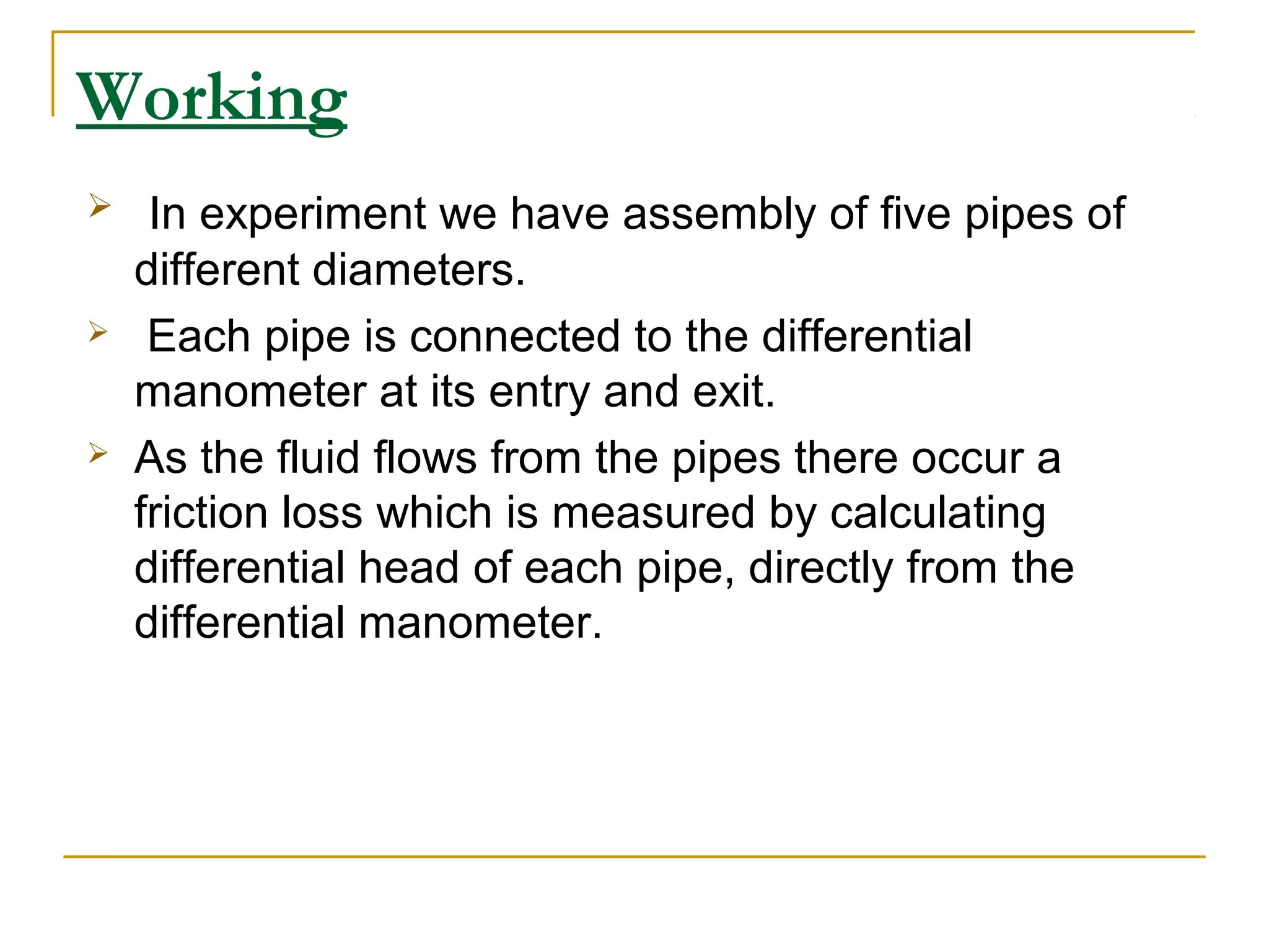 Working






In experiment we have assembly of five pipes of
different diameters.
Each pipe is connected to the differential
manometer at its entry and exit.
As the fluid flows from the pipes there occur a
friction loss which is measured by calculating
differential head of each pipe, directly from the
differential manometer.

 