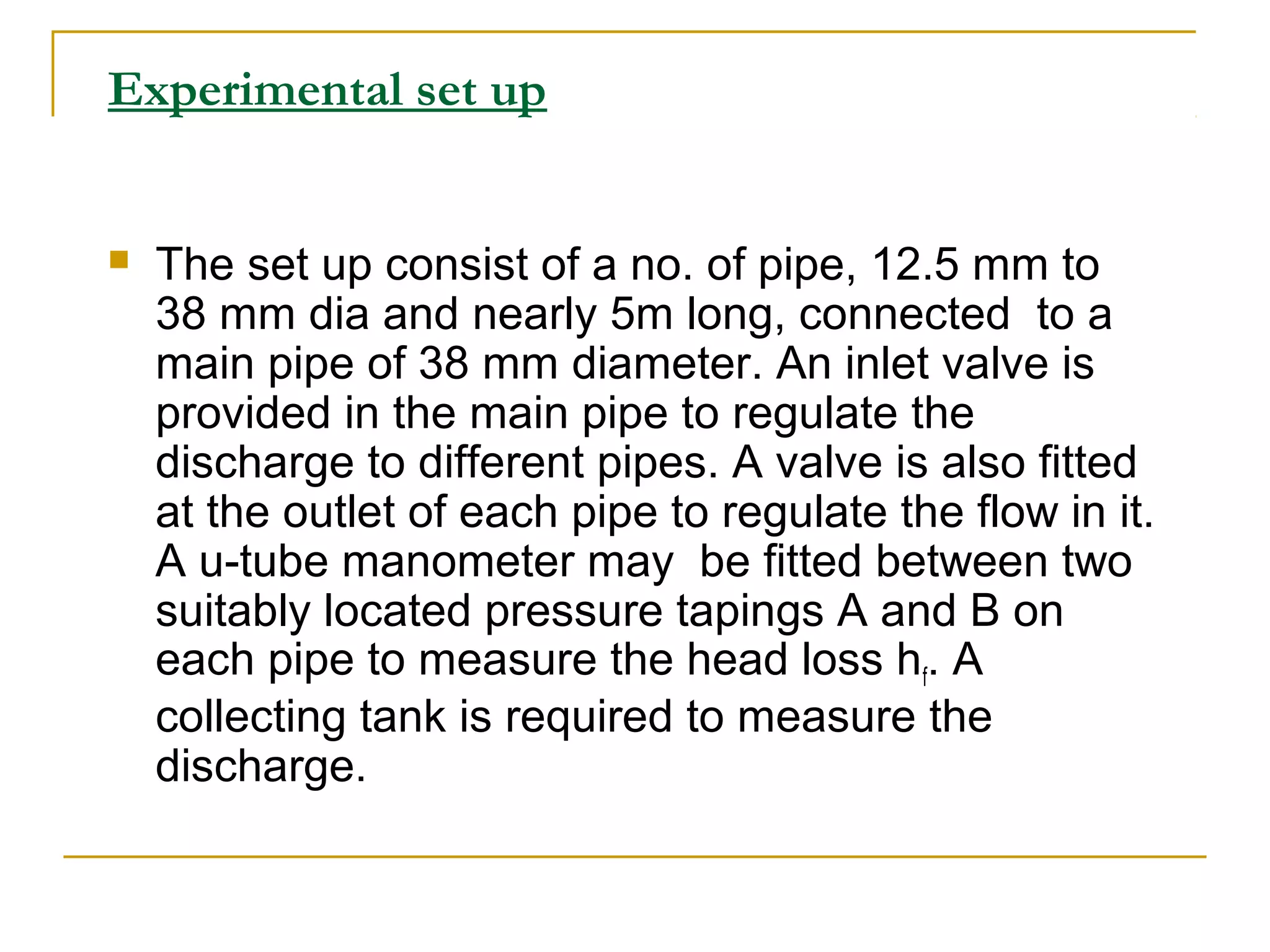 Experimental set up



The set up consist of a no. of pipe, 12.5 mm to
38 mm dia and nearly 5m long, connected to a
main pipe of 38 mm diameter. An inlet valve is
provided in the main pipe to regulate the
discharge to different pipes. A valve is also fitted
at the outlet of each pipe to regulate the flow in it.
A u-tube manometer may be fitted between two
suitably located pressure tapings A and B on
each pipe to measure the head loss hf. A
collecting tank is required to measure the
discharge.

 