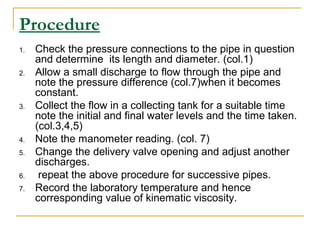 Procedure
1.
2.

3.

4.
5.
6.
7.

Check the pressure connections to the pipe in question
and determine its length and diameter. (col.1)
Allow a small discharge to flow through the pipe and
note the pressure difference (col.7)when it becomes
constant.
Collect the flow in a collecting tank for a suitable time
note the initial and final water levels and the time taken.
(col.3,4,5)
Note the manometer reading. (col. 7)
Change the delivery valve opening and adjust another
discharges.
repeat the above procedure for successive pipes.
Record the laboratory temperature and hence
corresponding value of kinematic viscosity.

 