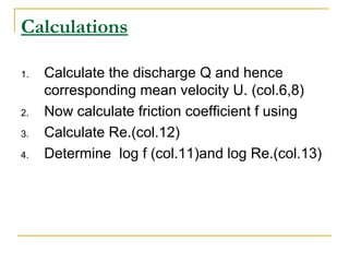 Calculations
1.

2.
3.
4.

Calculate the discharge Q and hence
corresponding mean velocity U. (col.6,8)
Now calculate friction coefficient f using
Calculate Re.(col.12)
Determine log f (col.11)and log Re.(col.13)

 
