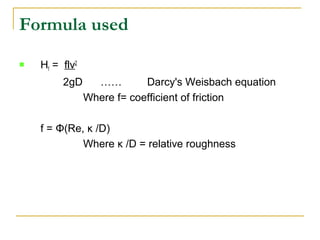 Formula used


Hf = flv2
2gD

……
Darcy's Weisbach equation
Where f= coefficient of friction

f = Φ(Re, κ /D)
Where κ /D = relative roughness

 