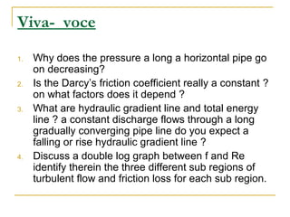 Viva- voce
1.

2.

3.

4.

Why does the pressure a long a horizontal pipe go
on decreasing?
Is the Darcy’s friction coefficient really a constant ?
on what factors does it depend ?
What are hydraulic gradient line and total energy
line ? a constant discharge flows through a long
gradually converging pipe line do you expect a
falling or rise hydraulic gradient line ?
Discuss a double log graph between f and Re
identify therein the three different sub regions of
turbulent flow and friction loss for each sub region.

 