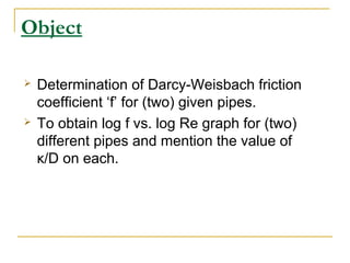 Object




Determination of Darcy-Weisbach friction
coefficient ‘f’ for (two) given pipes.
To obtain log f vs. log Re graph for (two)
different pipes and mention the value of
κ/D on each.

 