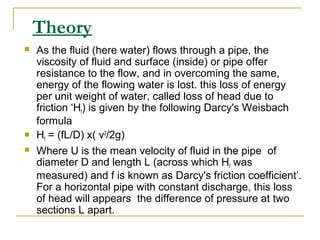 Theory





As the fluid (here water) flows through a pipe, the
viscosity of fluid and surface (inside) or pipe offer
resistance to the flow, and in overcoming the same,
energy of the flowing water is lost. this loss of energy
per unit weight of water, called loss of head due to
friction ‘Hf) is given by the following Darcy's Weisbach
formula
Hf = (fL/D) x( v2/2g)
Where U is the mean velocity of fluid in the pipe of
diameter D and length L (across which Hf was
measured) and f is known as Darcy's friction coefficient’.
For a horizontal pipe with constant discharge, this loss
of head will appears the difference of pressure at two
sections L apart.

 